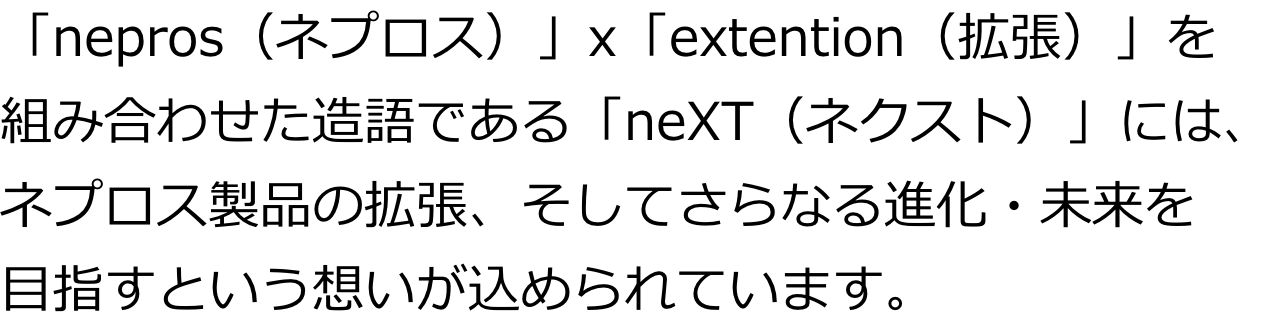「nepros（ネプロス）」x「extention（拡張）」を組み合わせた造語である「neXT（ネクスト）」には、 ネプロス製品の拡張、そしてさらなる進化・未来を目指すという想いが込められています。